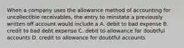 When a company uses the allowance method of accounting for uncollectible receivables, the entry to reinstate a previously written off account would include a A. debit to bad expense B. credit to bad debt expense C. debit to allowance for doubtful accounts D. credit to allowance for doubtful accounts