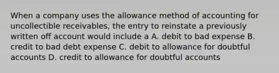 When a company uses the allowance method of accounting for uncollectible receivables, the entry to reinstate a previously written off account would include a A. debit to bad expense B. credit to bad debt expense C. debit to allowance for doubtful accounts D. credit to allowance for doubtful accounts