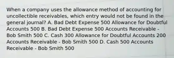 When a company uses the allowance method of accounting for uncollectible receivables, which entry would not be found in the general journal? A. Bad Debt Expense 500 Allowance for Doubtful Accounts 500 B. Bad Debt Expense 500 Accounts Receivable - Bob Smith 500 C. Cash 300 Allowance for Doubtful Accounts 200 Accounts Receivable - Bob Smith 500 D. Cash 500 Accounts Receivable - Bob Smith 500