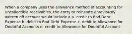 When a company uses the allowance method of accounting for uncollectible receivables, the entry to reinstate apreviously written off account would include a a. credit to Bad Debt Expense b. debit to Bad Debt Expense c. debit to Allowance for Doubtful Accounts d. credit to Allowance for Doubtful Account