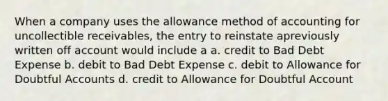 When a company uses the allowance method of accounting for uncollectible receivables, the entry to reinstate apreviously written off account would include a a. credit to Bad Debt Expense b. debit to Bad Debt Expense c. debit to Allowance for Doubtful Accounts d. credit to Allowance for Doubtful Account