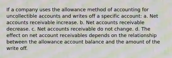 If a company uses the allowance method of accounting for uncollectible accounts and writes off a specific account: a. Net accounts receivable increase. b. Net accounts receivable decrease. c. Net accounts receivable do not change. d. The effect on net account receivables depends on the relationship between the allowance account balance and the amount of the write off.