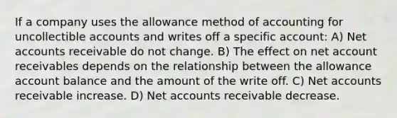 If a company uses the allowance method of accounting for uncollectible accounts and writes off a specific account: A) Net accounts receivable do not change. B) The effect on net account receivables depends on the relationship between the allowance account balance and the amount of the write off. C) Net accounts receivable increase. D) Net accounts receivable decrease.