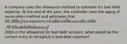 A company uses the allowance method to estimate it's bad debt expense. At the end of the year, the controller uses the aging of receivables method and estimates that 10,000 of accounts receivable will be uncollectible. With a debit balance of2000 in the allowance for bad debt account, what would be the correct entry to recognize a bad debt expense?