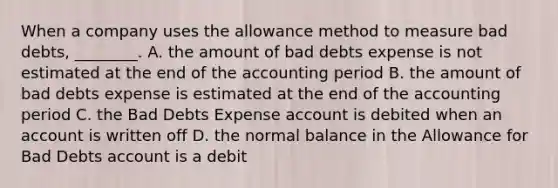 When a company uses the allowance method to measure bad​ debts, ________. A. the amount of bad debts expense is not estimated at the end of the accounting period B. the amount of bad debts expense is estimated at the end of the accounting period C. the Bad Debts Expense account is debited when an account is written off D. the normal balance in the Allowance for Bad Debts account is a debit