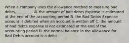 When a company uses the allowance method to measure bad​ debts, ________. A. the amount of bad debts expense is estimated at the end of the accounting period B. the Bad Debts Expense account is debited when an account is written off C. the amount of bad debts expense is not estimated at the end of the accounting period D. the normal balance in the Allowance for Bad Debts account is a debit