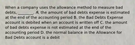 When a company uses the allowance method to measure bad​ debts, ________. A. the amount of bad debts expense is estimated at the end of the accounting period B. the Bad Debts Expense account is debited when an account is written off C. the amount of bad debts expense is not estimated at the end of the accounting period D. the normal balance in the Allowance for Bad Debts account is a debit