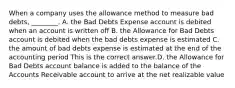 When a company uses the allowance method to measure bad​ debts, ________. A. the Bad Debts Expense account is debited when an account is written off B. the Allowance for Bad Debts account is debited when the bad debts expense is estimated C. the amount of bad debts expense is estimated at the end of the accounting period This is the correct answer.D. the Allowance for Bad Debts account balance is added to the balance of the Accounts Receivable account to arrive at the net realizable value