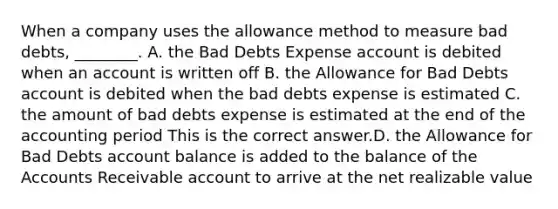 When a company uses the allowance method to measure bad​ debts, ________. A. the Bad Debts Expense account is debited when an account is written off B. the Allowance for Bad Debts account is debited when the bad debts expense is estimated C. the amount of bad debts expense is estimated at the end of the accounting period This is the correct answer.D. the Allowance for Bad Debts account balance is added to the balance of the Accounts Receivable account to arrive at the net realizable value