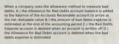 When a company uses the allowance method to measure bad​ debts, A.) the Allowance for Bad Debts account balance is added to the balance of the Accounts Receivable account to arrive at the net realizable value B.) the amount of bad debts expense is estimated at the end of the accounting period C.) the Bad Debts Expense account is debited when an account is written off D.) the Allowance for Bad Debts account is debited when the bad debts expense is estimated