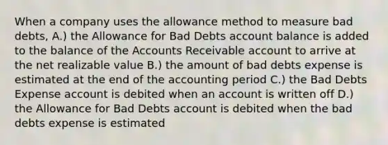 When a company uses the allowance method to measure bad​ debts, A.) the Allowance for Bad Debts account balance is added to the balance of the Accounts Receivable account to arrive at the net realizable value B.) the amount of bad debts expense is estimated at the end of the accounting period C.) the Bad Debts Expense account is debited when an account is written off D.) the Allowance for Bad Debts account is debited when the bad debts expense is estimated