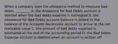 When a company uses the allowance method to measure bad​ debts, ________. A. the Allowance for Bad Debts account is debited when the bad debts expense is estimated B. the Allowance for Bad Debts account balance is added to the balance of the Accounts Receivable account to arrive at the net realizable value C. the amount of bad debts expense is estimated at the end of the accounting period D. the Bad Debts Expense account is debited when an account is written off