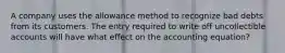 A company uses the allowance method to recognize bad debts from its customers. The entry required to write off uncollectible accounts will have what effect on the accounting equation?