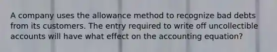 A company uses the allowance method to recognize bad debts from its customers. The entry required to write off uncollectible accounts will have what effect on the accounting equation?