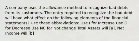 A company uses the allowance method to recognize bad debts from its customers. The entry required to recognize the bad debt will have what effect on the following elements of the financial statements? Use these abbreviations: Use I for Increase Use D for Decrease Use NC for Not change Total Assets will [a], Net Income will [b]