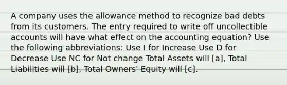 A company uses the allowance method to recognize bad debts from its customers. The entry required to write off uncollectible accounts will have what effect on the accounting equation? Use the following abbreviations: Use I for Increase Use D for Decrease Use NC for Not change Total Assets will [a], Total Liabilities will [b], Total Owners' Equity will [c].