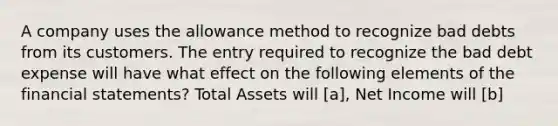 A company uses the allowance method to recognize bad debts from its customers. The entry required to recognize the bad debt expense will have what effect on the following elements of the financial statements? Total Assets will [a], Net Income will [b]