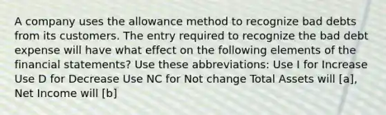 A company uses the allowance method to recognize bad debts from its customers. The entry required to recognize the bad debt expense will have what effect on the following elements of the <a href='https://www.questionai.com/knowledge/kFBJaQCz4b-financial-statements' class='anchor-knowledge'>financial statements</a>? Use these abbreviations: Use I for Increase Use D for Decrease Use NC for Not change Total Assets will [a], Net Income will [b]