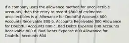 If a company uses the allowance method for uncollectible accounts, then the entry to record 800 of estimated uncollectibles is a. Allowance for Doubtful Accounts 800 Accounts Receivable 800 b. Accounts Receivable 800 Allowance for Doubtful Accounts 800 c. Bad Debts Expense 800 Accounts Receivable 800 d. Bad Debts Expense 800 Allowance for Doubtful Accounts 800