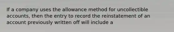 If a company uses the allowance method for uncollectible accounts, then the entry to record the reinstatement of an account previously written off will include a