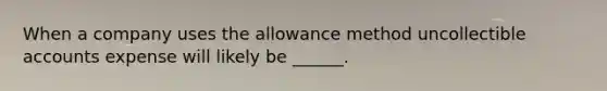 When a company uses the allowance method uncollectible accounts expense will likely be ______.