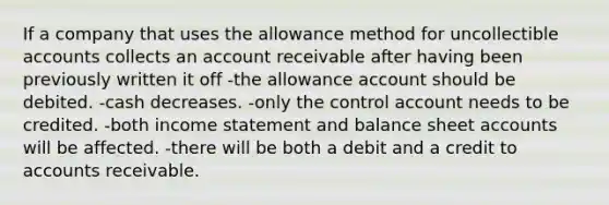 If a company that uses the allowance method for uncollectible accounts collects an account receivable after having been previously written it off -the allowance account should be debited. -cash decreases. -only the control account needs to be credited. -both income statement and balance sheet accounts will be affected. -there will be both a debit and a credit to accounts receivable.