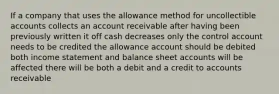 If a company that uses the allowance method for uncollectible accounts collects an account receivable after having been previously written it off cash decreases only the control account needs to be credited the allowance account should be debited both income statement and balance sheet accounts will be affected there will be both a debit and a credit to accounts receivable