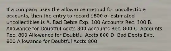 If a company uses the allowance method for uncollectible accounts, then the entry to record 800 of estimated uncollectibles is A. Bad Debts Exp. 100 Accounts Rec. 100 B. Allowance for Doubtful Accts 800 Accounts Rec. 800 C. Accounts Rec. 800 Allowance for Doubtful Accts 800 D. Bad Debts Exp. 800 Allowance for Doubtful Accts 800