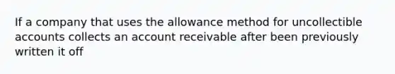 If a company that uses the allowance method for uncollectible accounts collects an account receivable after been previously written it off