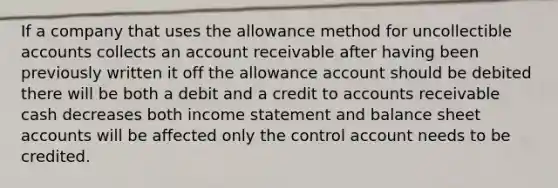 If a company that uses the allowance method for uncollectible accounts collects an account receivable after having been previously written it off the allowance account should be debited there will be both a debit and a credit to accounts receivable cash decreases both income statement and balance sheet accounts will be affected only the control account needs to be credited.