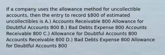 If a company uses the allowance method for uncollectible accounts, then the entry to record 800 of estimated uncollectibles is A.) Accounts Receivable 800 Allowance for Doubtful Accounts 800 B.) Bad Debts Expense 800 Accounts Receivable 800 C.) Allowance for Doubtful Accounts 800 Accounts Receivable 800 D.) Bad Debts Expense 800 Allowance for Doubtful Accounts 800