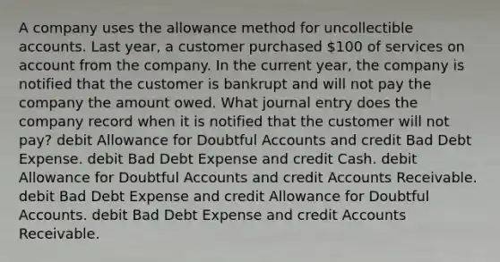 A company uses the allowance method for uncollectible accounts. Last year, a customer purchased 100 of services on account from the company. In the current year, the company is notified that the customer is bankrupt and will not pay the company the amount owed. What journal entry does the company record when it is notified that the customer will not pay? debit Allowance for Doubtful Accounts and credit Bad Debt Expense. debit Bad Debt Expense and credit Cash. debit Allowance for Doubtful Accounts and credit Accounts Receivable. debit Bad Debt Expense and credit Allowance for Doubtful Accounts. debit Bad Debt Expense and credit Accounts Receivable.