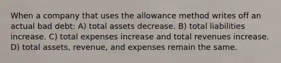 ​When a company that uses the allowance method writes off an actual bad debt: A) total assets decrease. B) total liabilities increase. C) total expenses increase and total revenues increase. D) total assets, revenue, and expenses remain the same.