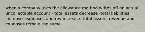 when a company uses the allowance method writes off an actual uncollectable account - total assets decrease -total liabilities increase -expenses and rev increase -total assets, revenue and expenses remain the same