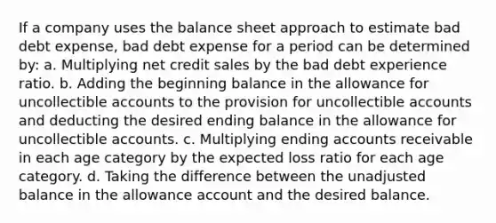 If a company uses the balance sheet approach to estimate bad debt expense, bad debt expense for a period can be determined by: a. Multiplying net credit sales by the bad debt experience ratio. b. Adding the beginning balance in the allowance for uncollectible accounts to the provision for uncollectible accounts and deducting the desired ending balance in the allowance for uncollectible accounts. c. Multiplying ending accounts receivable in each age category by the expected loss ratio for each age category. d. Taking the difference between the unadjusted balance in the allowance account and the desired balance.