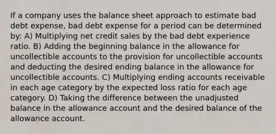 If a company uses the balance sheet approach to estimate bad debt expense, bad debt expense for a period can be determined by: A) Multiplying net credit sales by the bad debt experience ratio. B) Adding the beginning balance in the allowance for uncollectible accounts to the provision for uncollectible accounts and deducting the desired ending balance in the allowance for uncollectible accounts. C) Multiplying ending accounts receivable in each age category by the expected loss ratio for each age category. D) Taking the difference between the unadjusted balance in the allowance account and the desired balance of the allowance account.