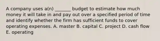 A company uses​ a(n) _______ budget to estimate how much money it will take in and pay out over a specified period of time and identify whether the firm has sufficient funds to cover operating expenses. A. master B. capital C. project D. cash flow E. operating