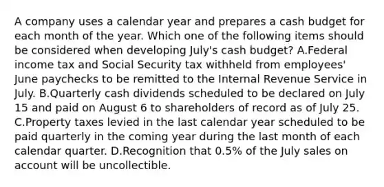 A company uses a calendar year and prepares a cash budget for each month of the year. Which one of the following items should be considered when developing July's cash budget? A.Federal income tax and Social Security tax withheld from employees' June paychecks to be remitted to the Internal Revenue Service in July. B.Quarterly cash dividends scheduled to be declared on July 15 and paid on August 6 to shareholders of record as of July 25. C.Property taxes levied in the last calendar year scheduled to be paid quarterly in the coming year during the last month of each calendar quarter. D.Recognition that 0.5% of the July sales on account will be uncollectible.