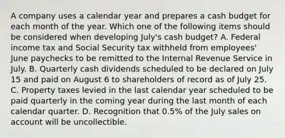 A company uses a calendar year and prepares a cash budget for each month of the year. Which one of the following items should be considered when developing July's cash budget? A. Federal income tax and Social Security tax withheld from employees' June paychecks to be remitted to the Internal Revenue Service in July. B. Quarterly cash dividends scheduled to be declared on July 15 and paid on August 6 to shareholders of record as of July 25. C. Property taxes levied in the last calendar year scheduled to be paid quarterly in the coming year during the last month of each calendar quarter. D. Recognition that 0.5% of the July sales on account will be uncollectible.