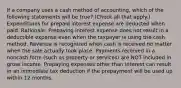 If a company uses a cash method of accounting, which of the following statements will be true? (Check all that apply.) Expenditures for prepaid interest expense are deducted when paid. Rationale: Prepaying interest expense does not result in a deductible expense even when the taxpayer is using the cash method. Revenue is recognized when cash is received no matter when the sale actually took place. Payments received in a noncash form (such as property or services) are NOT included in gross income. Prepaying expenses other than interest can result in an immediate tax deduction if the prepayment will be used up within 12 months.