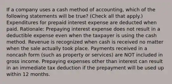 If a company uses a cash method of accounting, which of the following statements will be true? (Check all that apply.) Expenditures for prepaid interest expense are deducted when paid. Rationale: Prepaying interest expense does not result in a deductible expense even when the taxpayer is using the cash method. Revenue is recognized when cash is received no matter when the sale actually took place. Payments received in a noncash form (such as property or services) are NOT included in gross income. Prepaying expenses other than interest can result in an immediate tax deduction if the prepayment will be used up within 12 months.