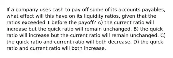 If a company uses cash to pay off some of its accounts payables, what effect will this have on its liquidity ratios, given that the ratios exceeded 1 before the payoff? A) the current ratio will increase but the quick ratio will remain unchanged. B) the quick ratio will increase but the current ratio will remain unchanged. C) the quick ratio and current ratio will both decrease. D) the quick ratio and current ratio will both increase.