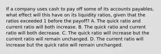 If a company uses cash to pay off some of its accounts payables, what effect will this have on its liquidity ratios, given that the ratios exceeded 1 before the payoff? A. The quick ratio and current ratio will both increase. B. The quick ratio and current ratio will both decrease. C. The quick ratio will increase but the current ratio will remain unchanged. D. The current ratio will increase but the quick ratio will remain unchanged.