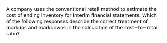 A company uses the conventional retail method to estimate the cost of ending inventory for interim financial statements. Which of the following responses describe the correct treatment of markups and markdowns in the calculation of the cost−to−retail ​ratio?