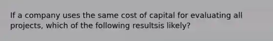 If a company uses the same cost of capital for evaluating all projects, which of the following resultsis likely?