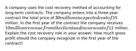 A company uses the cost recovery method of accounting for long-term contracts. The company enters into a three-year contract the total price of 30 million in expected cost of25 million. In the first year of the contract the company receives 10 million revenue from the client and incurs cost of12 million. Explain the cost recovery role in your answer. How much gross profit should the company recognize in the first year of the contract?