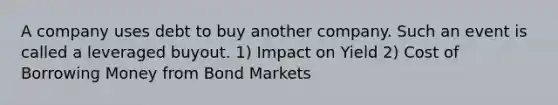 A company uses debt to buy another company. Such an event is called a leveraged buyout. 1) Impact on Yield 2) Cost of Borrowing Money from Bond Markets