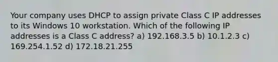 Your company uses DHCP to assign private Class C IP addresses to its Windows 10 workstation. Which of the following IP addresses is a Class C address? a) 192.168.3.5 b) 10.1.2.3 c) 169.254.1.52 d) 172.18.21.255