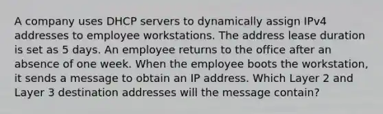 A company uses DHCP servers to dynamically assign IPv4 addresses to employee workstations. The address lease duration is set as 5 days. An employee returns to the office after an absence of one week. When the employee boots the workstation, it sends a message to obtain an IP address. Which Layer 2 and Layer 3 destination addresses will the message contain?