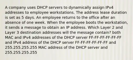 A company uses DHCP servers to dynamically assign IPv4 addresses to employee workstations. The address lease duration is set as 5 days. An employee returns to the office after an absence of one week. When the employee boots the workstation, it sends a message to obtain an IP address. Which Layer 2 and Layer 3 destination addresses will the message contain? both MAC and IPv4 addresses of the DHCP server FF-FF-FF-FF-FF-FF and IPv4 address of the DHCP server FF-FF-FF-FF-FF-FF and 255.255.255.255 MAC address of the DHCP server and 255.255.255.255